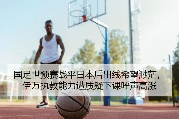 国足世预赛战平日本后出线希望渺茫，伊万执教能力遭质疑下课呼声高涨 - yaxin