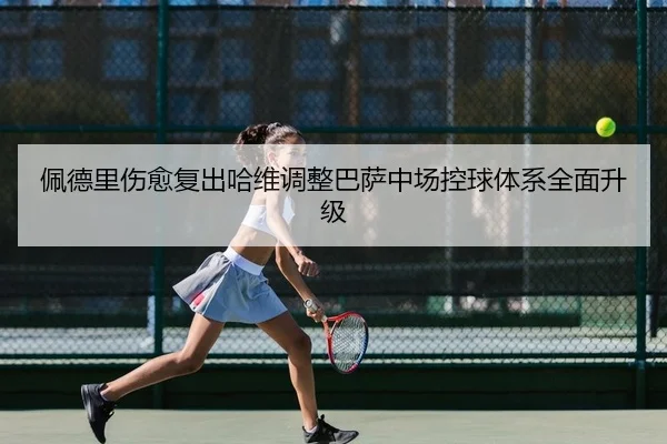 佩德里伤愈复出哈维调整巴萨中场控球体系全面升级 - yaxin